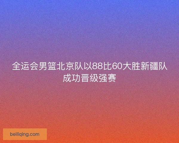 全运会男篮北京队以88比60大胜新疆队成功晋级强赛