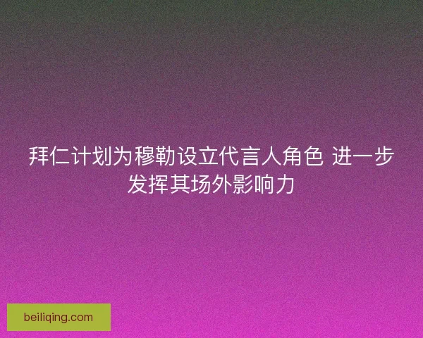 拜仁计划为穆勒设立代言人角色 进一步发挥其场外影响力