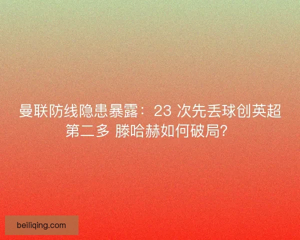 曼联防线隐患暴露：23 次先丢球创英超第二多 滕哈赫如何破局？