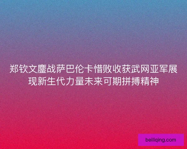 郑钦文鏖战萨巴伦卡惜败收获武网亚军展现新生代力量未来可期拼搏精神