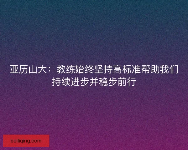 亚历山大：教练始终坚持高标准帮助我们持续进步并稳步前行