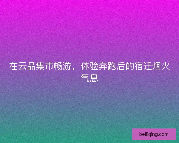 在云品集市畅游，体验奔跑后的宿迁烟火气息
