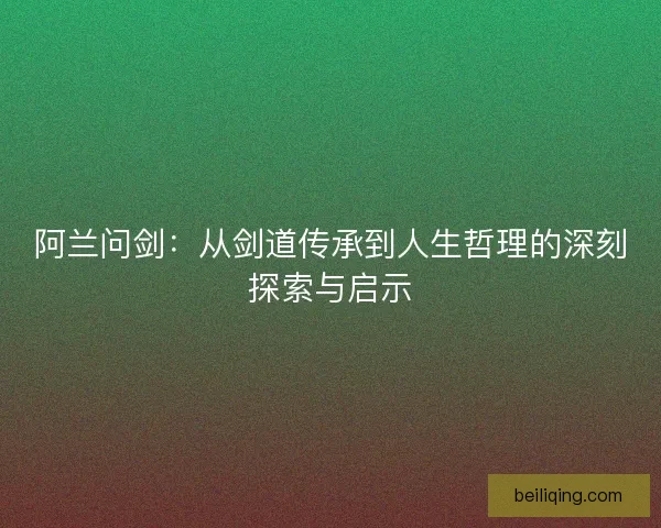 阿兰问剑：从剑道传承到人生哲理的深刻探索与启示