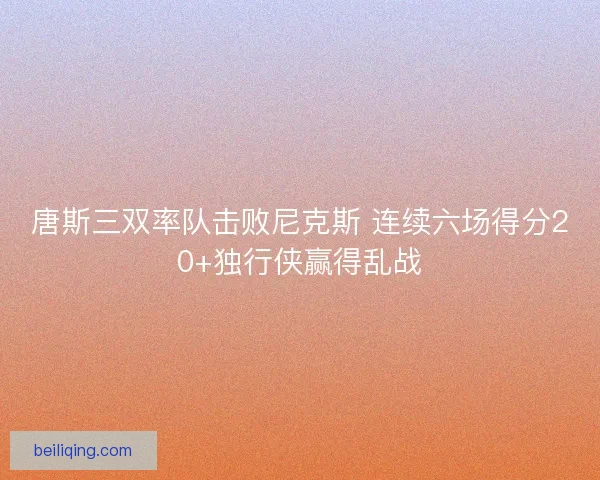 唐斯三双率队击败尼克斯 连续六场得分20+独行侠赢得乱战