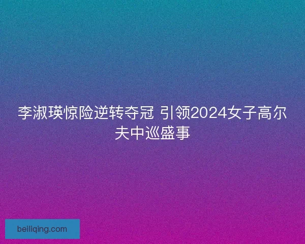 李淑瑛惊险逆转夺冠 引领2024女子高尔夫中巡盛事