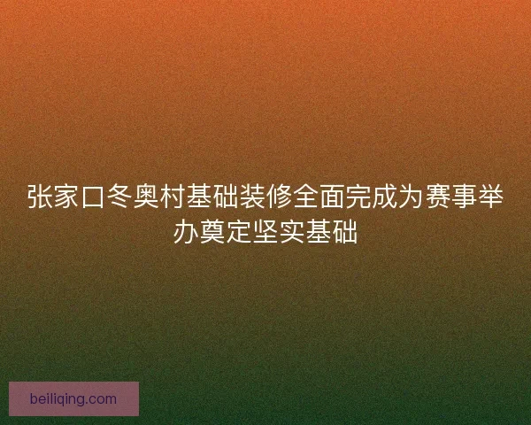张家口冬奥村基础装修全面完成为赛事举办奠定坚实基础