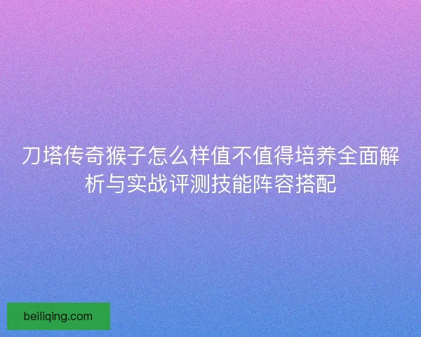 刀塔传奇猴子怎么样值不值得培养全面解析与实战评测技能阵容搭配