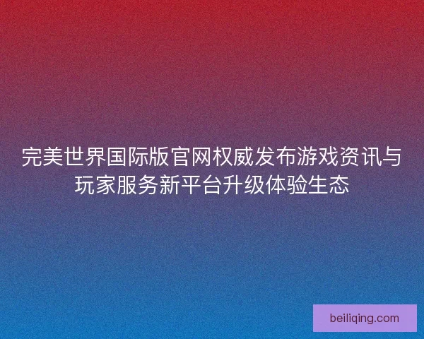 完美世界国际版官网权威发布游戏资讯与玩家服务新平台升级体验生态