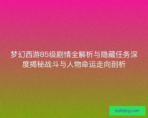 梦幻西游85级剧情全解析与隐藏任务深度揭秘战斗与人物命运走向剖析