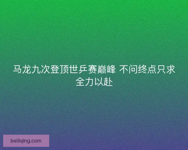 马龙九次登顶世乒赛巅峰 不问终点只求全力以赴