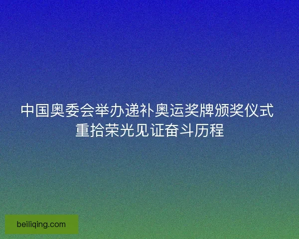 中国奥委会举办递补奥运奖牌颁奖仪式 重拾荣光见证奋斗历程