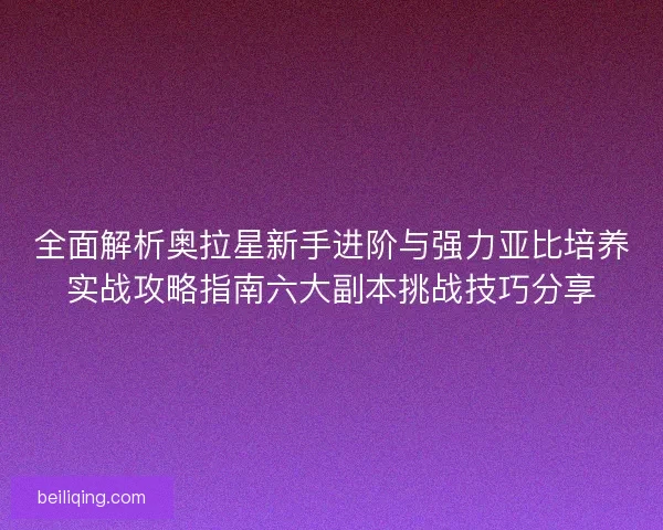 全面解析奥拉星新手进阶与强力亚比培养实战攻略指南六大副本挑战技巧分享