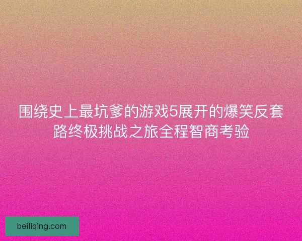 围绕史上最坑爹的游戏5展开的爆笑反套路终极挑战之旅全程智商考验