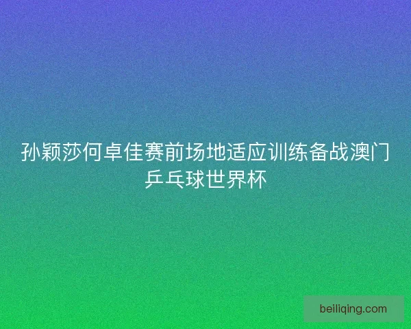 孙颖莎何卓佳赛前场地适应训练备战澳门乒乓球世界杯