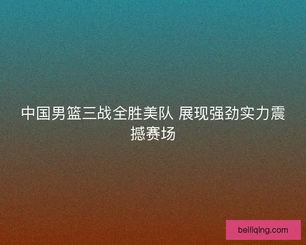 中国男篮三战全胜美队 展现强劲实力震撼赛场