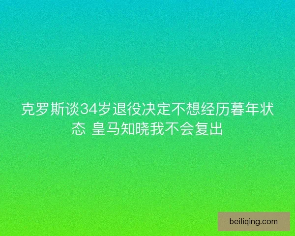 克罗斯谈34岁退役决定不想经历暮年状态 皇马知晓我不会复出