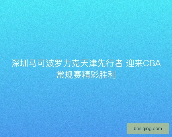 深圳马可波罗力克天津先行者 迎来CBA常规赛精彩胜利 深圳马可波罗力克天津先行者 迎来CBA常规赛精彩胜利