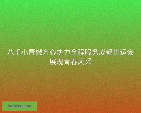 八千小青椒齐心协力全程服务成都世运会展现青春风采 八千小青椒齐心协力全程服务成都世运会展现青春风采