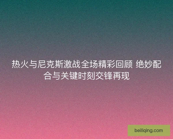 热火与尼克斯激战全场精彩回顾 绝妙配合与关键时刻交锋再现 热火与尼克斯激战全场精彩回顾 绝妙配合与关键时刻交锋再现