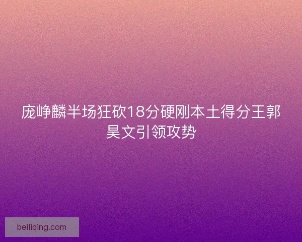 庞峥麟半场狂砍18分硬刚本土得分王郭昊文引领攻势