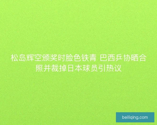 松岛辉空颁奖时脸色铁青 巴西乒协晒合照并裁掉日本球员引热议