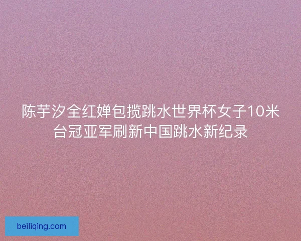 陈芋汐全红婵包揽跳水世界杯女子10米台冠亚军刷新中国跳水新纪录