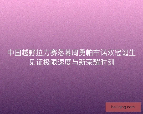 中国越野拉力赛落幕周勇帕布诺双冠诞生见证极限速度与新荣耀时刻