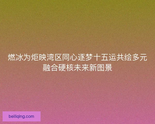 燃冰为炬映湾区同心逐梦十五运共绘多元融合硬核未来新图景