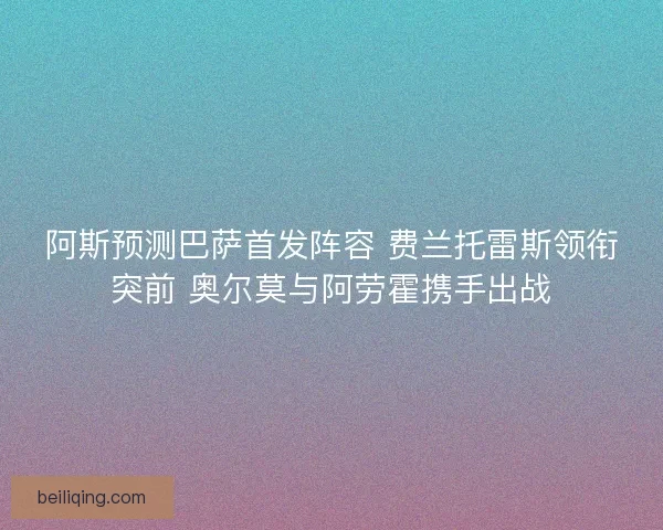 阿斯预测巴萨首发阵容 费兰托雷斯领衔突前 奥尔莫与阿劳霍携手出战